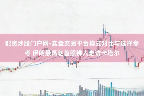 配资炒股门户网-实盘交易平台模式对比与选择参考 伊朗最高魁首照拂人走访卡塔尔