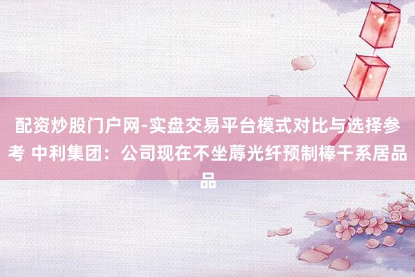 配资炒股门户网-实盘交易平台模式对比与选择参考 中利集团：公司现在不坐蓐光纤预制棒干系居品