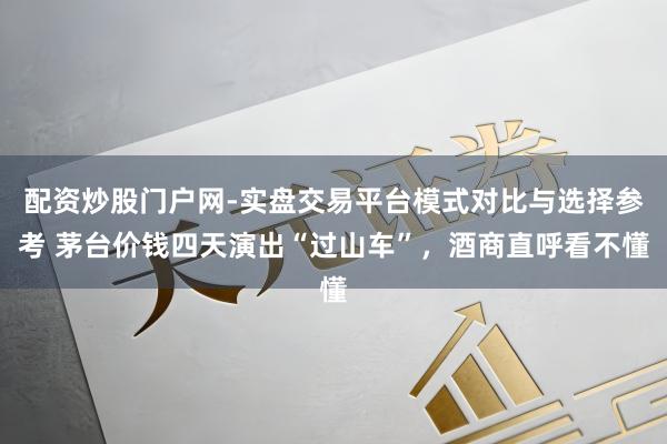 配资炒股门户网-实盘交易平台模式对比与选择参考 茅台价钱四天演出“过山车”，酒商直呼看不懂