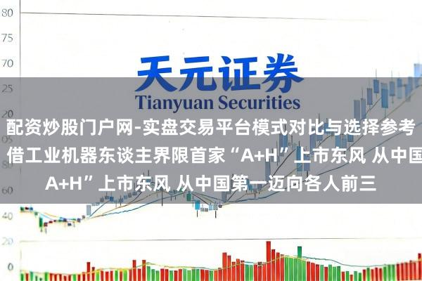 配资炒股门户网-实盘交易平台模式对比与选择参考 埃斯顿总裁吴侃： 借工业机器东谈主界限首家“A+H”上市东风 从中国第一迈向各人前三