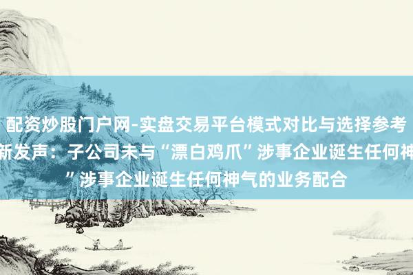 配资炒股门户网-实盘交易平台模式对比与选择参考 002407，最新发声：子公司未与“漂白鸡爪”涉事企业诞生任何神气的业务配合
