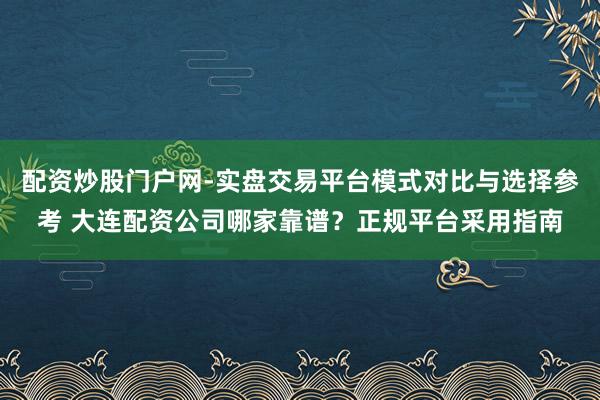 配资炒股门户网-实盘交易平台模式对比与选择参考 大连配资公司哪家靠谱？正规平台采用指南