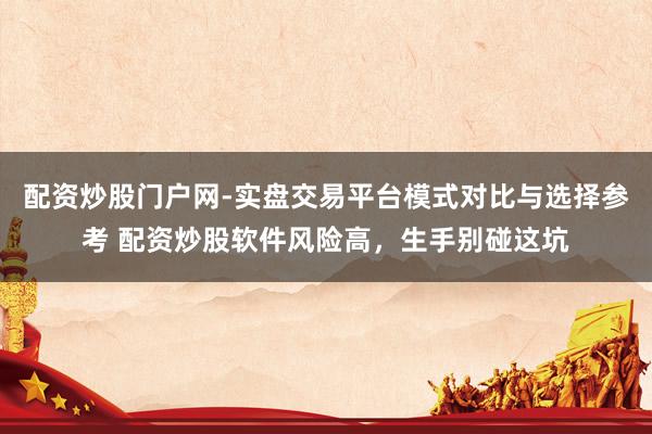 配资炒股门户网-实盘交易平台模式对比与选择参考 配资炒股软件风险高，生手别碰这坑
