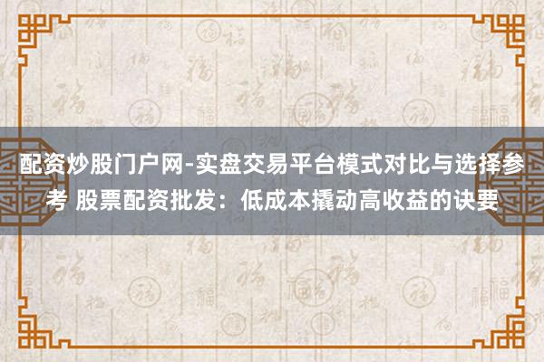 配资炒股门户网-实盘交易平台模式对比与选择参考 股票配资批发：低成本撬动高收益的诀要