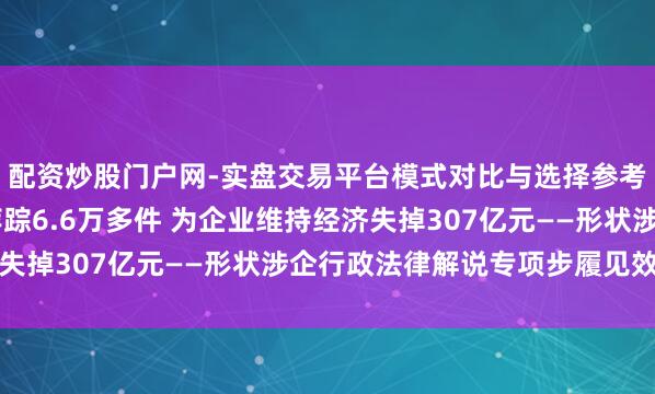 配资炒股门户网-实盘交易平台模式对比与选择参考 查纠凸起问题案件萍踪6.6万多件 为企业维持经济失掉307亿元——形状涉企行政法律解说专项步履见效显耀