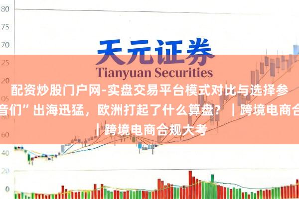 配资炒股门户网-实盘交易平台模式对比与选择参考 “希音们”出海迅猛，欧洲打起了什么算盘？｜跨境电商合规大考