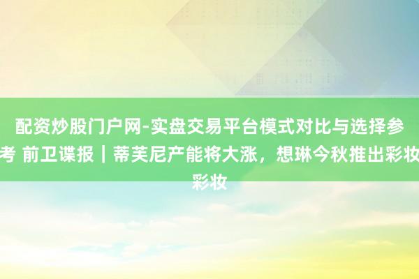 配资炒股门户网-实盘交易平台模式对比与选择参考 前卫谍报｜蒂芙尼产能将大涨，想琳今秋推出彩妆