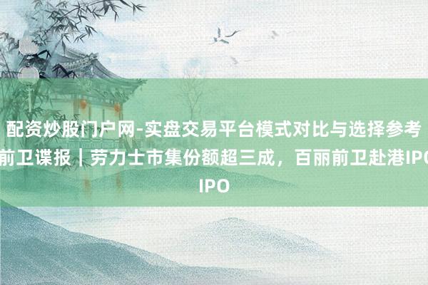 配资炒股门户网-实盘交易平台模式对比与选择参考 前卫谍报｜劳力士市集份额超三成，百丽前卫赴港IPO