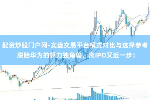 配资炒股门户网-实盘交易平台模式对比与选择参考 脱胎华为的算力独角兽，离IPO又近一步！