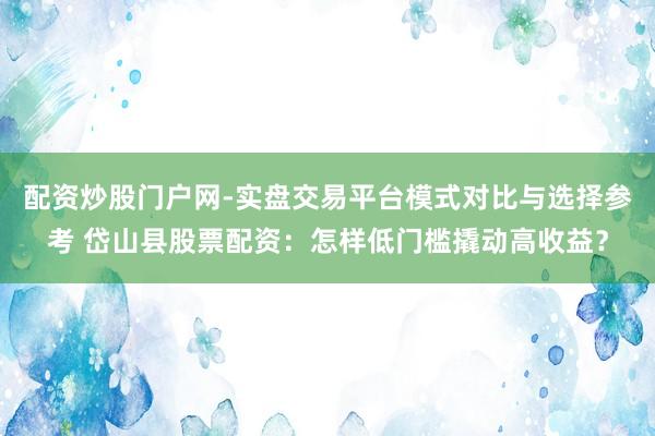 配资炒股门户网-实盘交易平台模式对比与选择参考 岱山县股票配资：怎样低门槛撬动高收益？