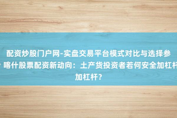 配资炒股门户网-实盘交易平台模式对比与选择参考 喀什股票配资新动向：土产货投资者若何安全加杠杆？
