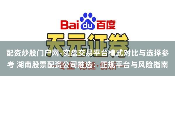 配资炒股门户网-实盘交易平台模式对比与选择参考 湖南股票配资公司推选：正规平台与风险指南