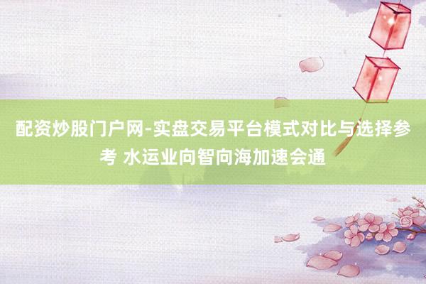 配资炒股门户网-实盘交易平台模式对比与选择参考 水运业向智向海加速会通