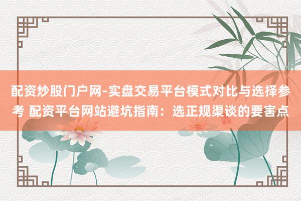配资炒股门户网-实盘交易平台模式对比与选择参考 配资平台网站避坑指南：选正规渠谈的要害点