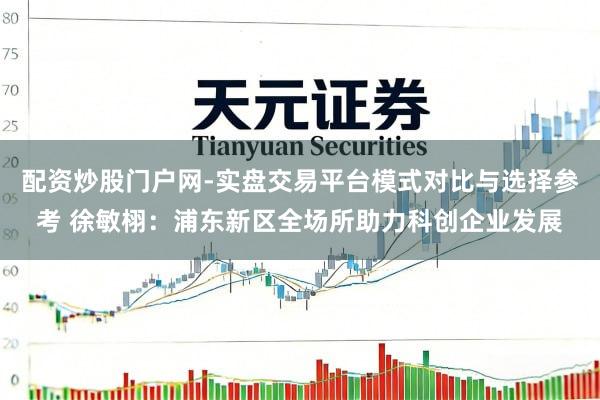 配资炒股门户网-实盘交易平台模式对比与选择参考 徐敏栩：浦东新区全场所助力科创企业发展