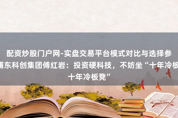 配资炒股门户网-实盘交易平台模式对比与选择参考 浦东科创集团傅红岩：投资硬科技，不妨坐“十年冷板凳”