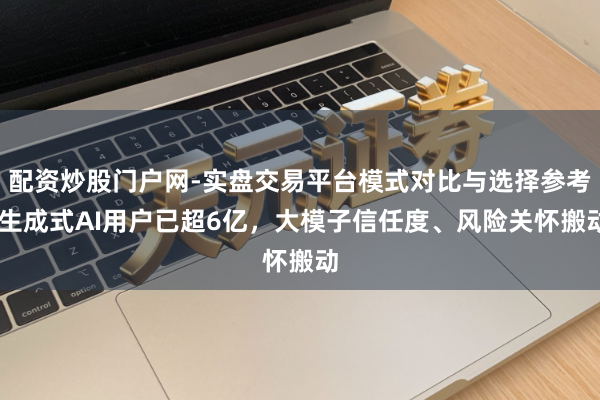 配资炒股门户网-实盘交易平台模式对比与选择参考 生成式AI用户已超6亿，大模子信任度、风险关怀搬动