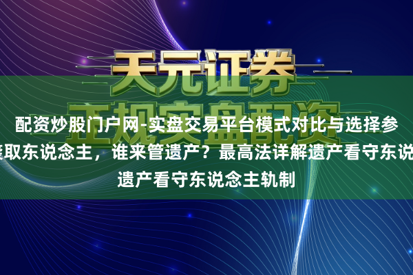 配资炒股门户网-实盘交易平台模式对比与选择参考 莫得袭取东说念主，谁来管遗产？最高法详解遗产看守东说念主轨制
