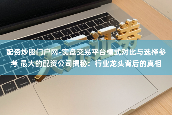 配资炒股门户网-实盘交易平台模式对比与选择参考 最大的配资公司揭秘：行业龙头背后的真相
